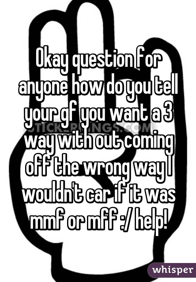 Okay question for anyone how do you tell your gf you want a 3 way with out coming off the wrong way I wouldn't car if it was mmf or mff :/ help!