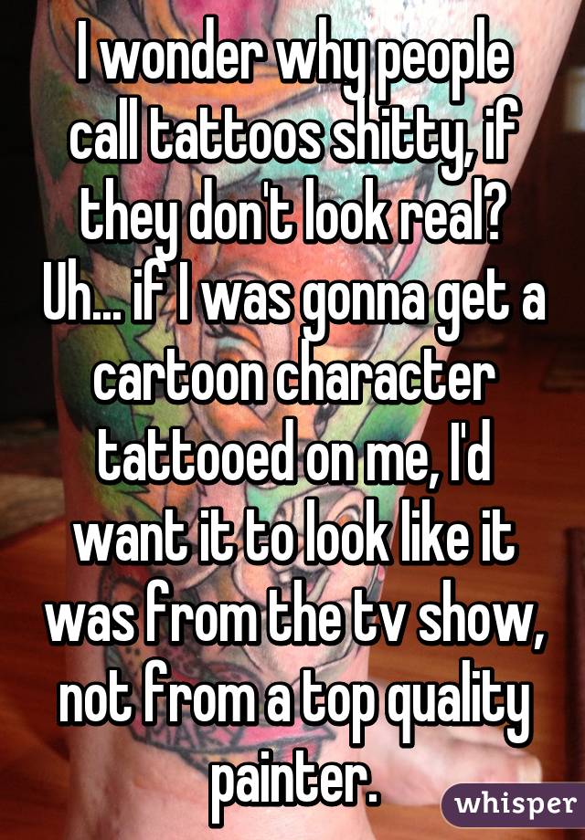 I wonder why people call tattoos shitty, if they don't look real? Uh... if I was gonna get a cartoon character tattooed on me, I'd want it to look like it was from the tv show, not from a top quality painter.