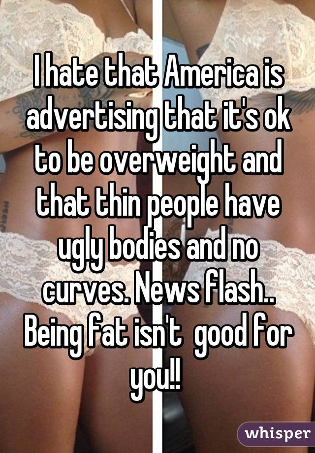 I hate that America is advertising that it's ok to be overweight and that thin people have ugly bodies and no curves. News flash.. Being fat isn't  good for you!! 