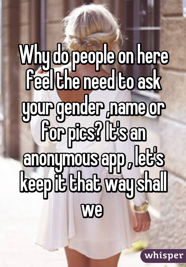 Why do people on here feel the need to ask your gender ,name or for pics? It's an anonymous app , let's keep it that way shall we 