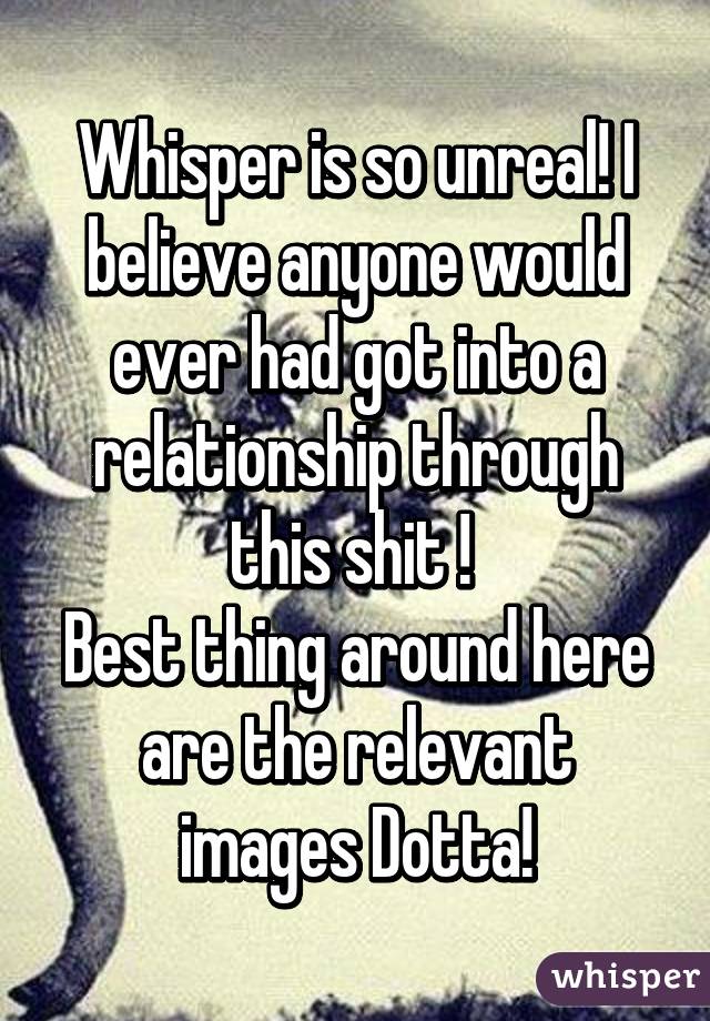 Whisper is so unreal! I believe anyone would ever had got into a relationship through this shit ! 
Best thing around here are the relevant images Dotta!