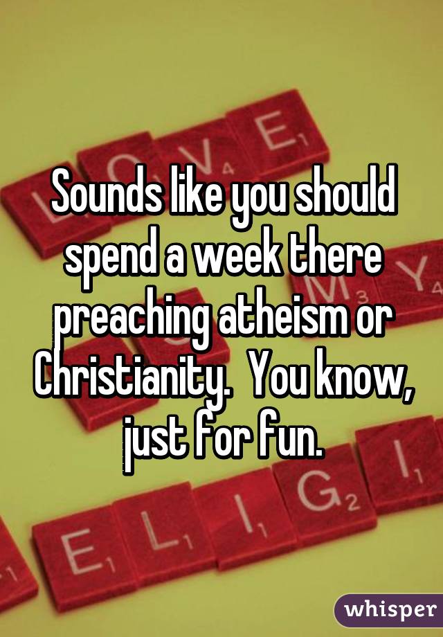 Sounds like you should spend a week there preaching atheism or Christianity.  You know, just for fun.