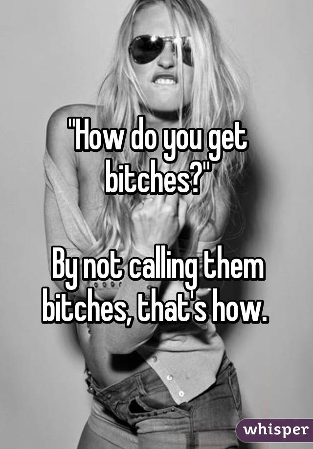 "How do you get bitches?"

By not calling them bitches, that's how. 