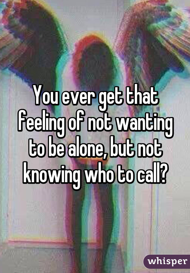 You ever get that feeling of not wanting to be alone, but not knowing who to call?