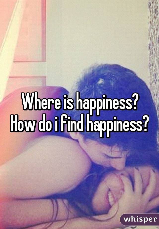 Where is happiness? How do i find happiness?