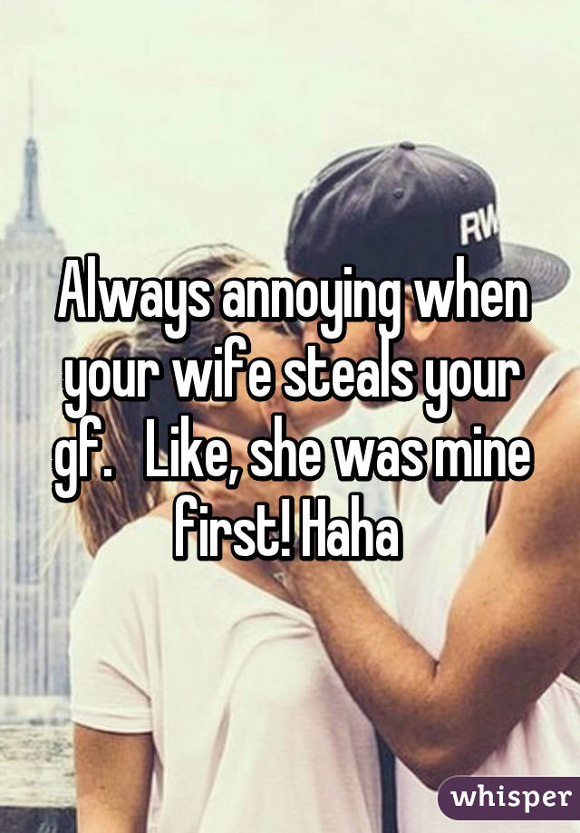 Always annoying when your wife steals your gf.   Like, she was mine first! Haha 