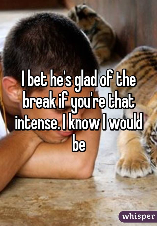 I bet he's glad of the break if you're that intense. I know I would be