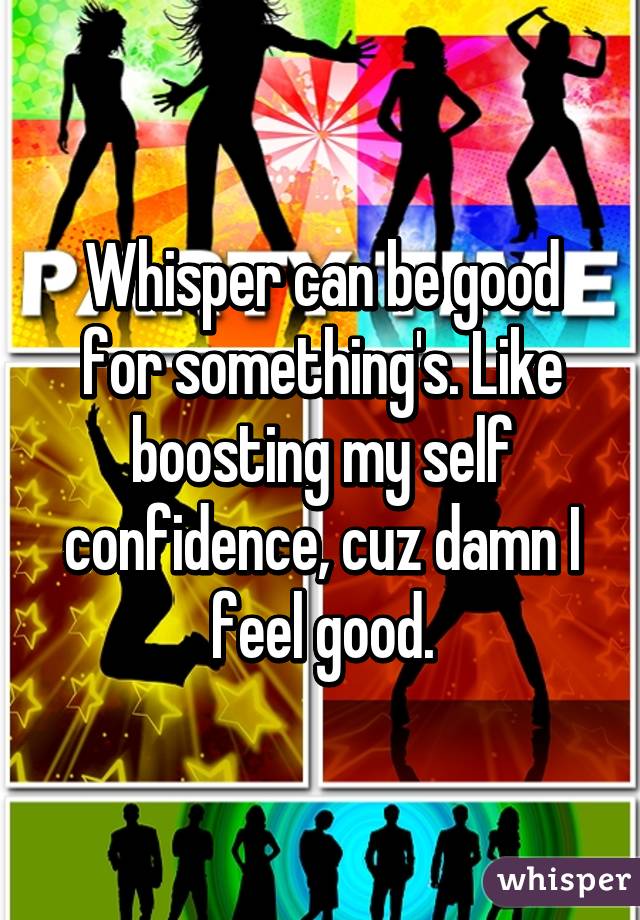 Whisper can be good for something's. Like boosting my self confidence, cuz damn I feel good.