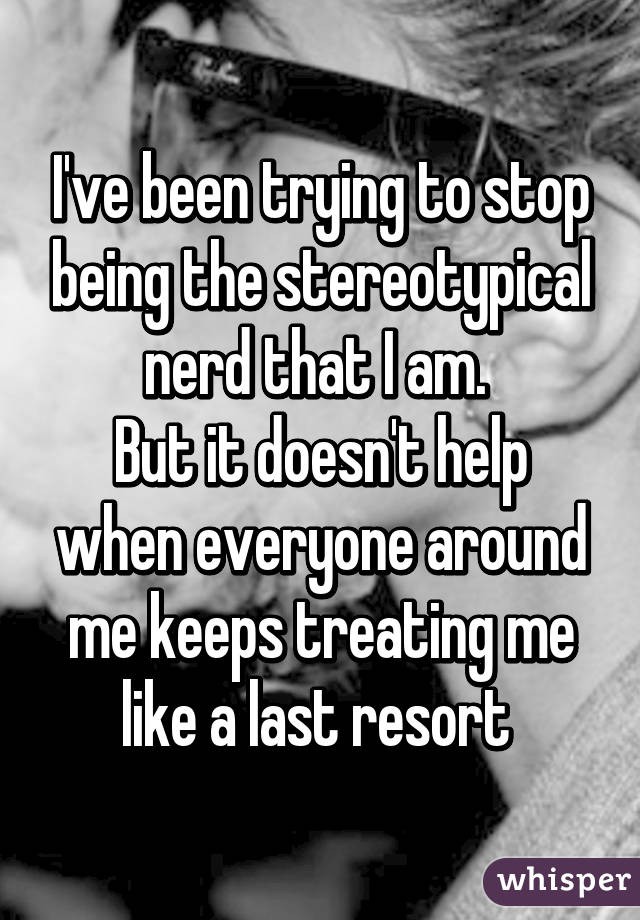 I've been trying to stop being the stereotypical nerd that I am. 
But it doesn't help when everyone around me keeps treating me like a last resort 