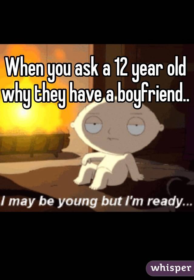 When you ask a 12 year old why they have a boyfriend..