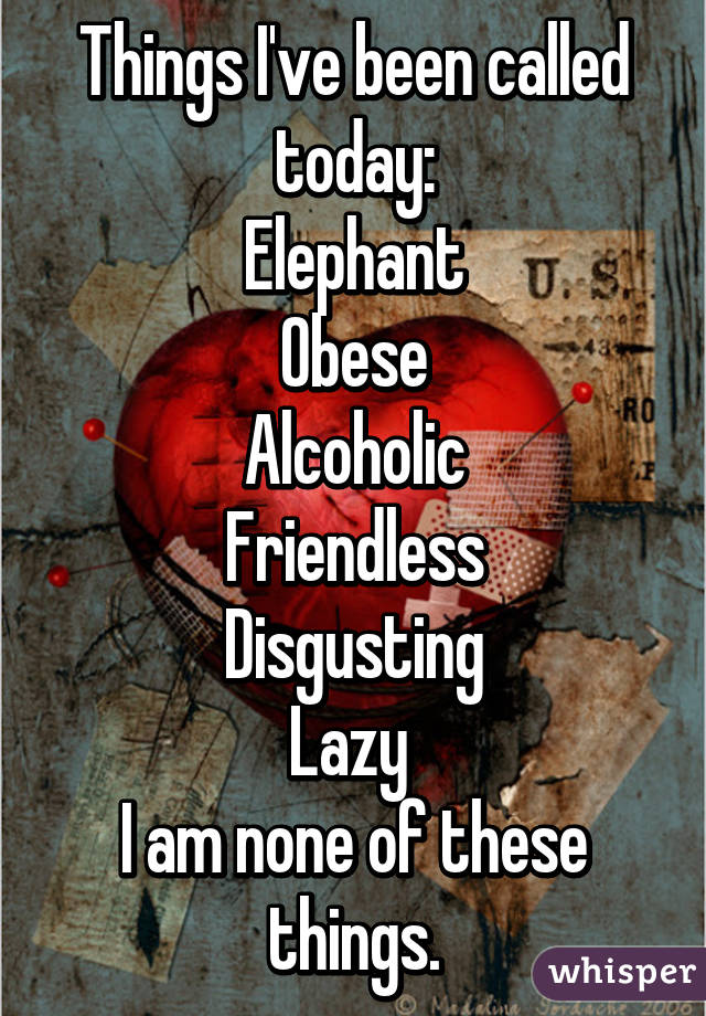 Things I've been called today:
Elephant
Obese
Alcoholic
Friendless
Disgusting
Lazy 
I am none of these things.