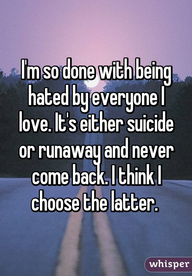 I'm so done with being hated by everyone I love. It's either suicide or runaway and never come back. I think I choose the latter. 