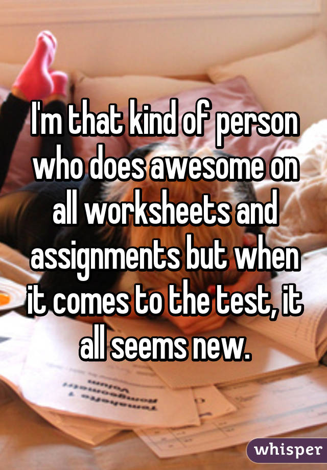 I'm that kind of person who does awesome on all worksheets and assignments but when it comes to the test, it all seems new.