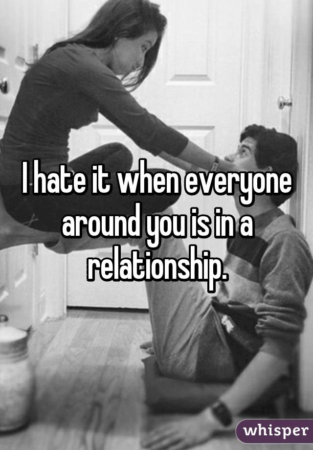 I hate it when everyone around you is in a relationship.