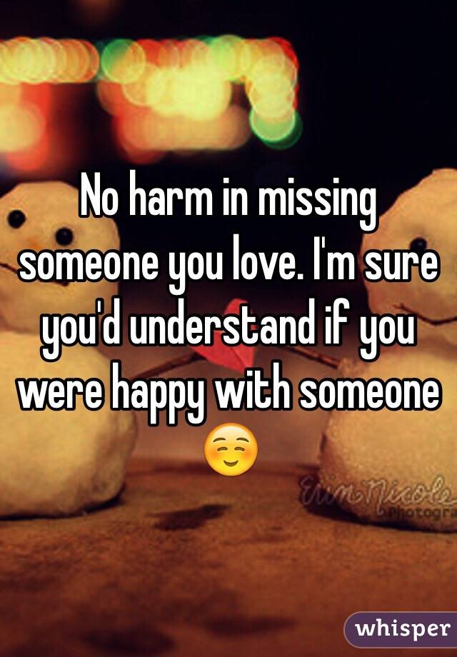 No harm in missing someone you love. I'm sure you'd understand if you were happy with someone
 ☺️