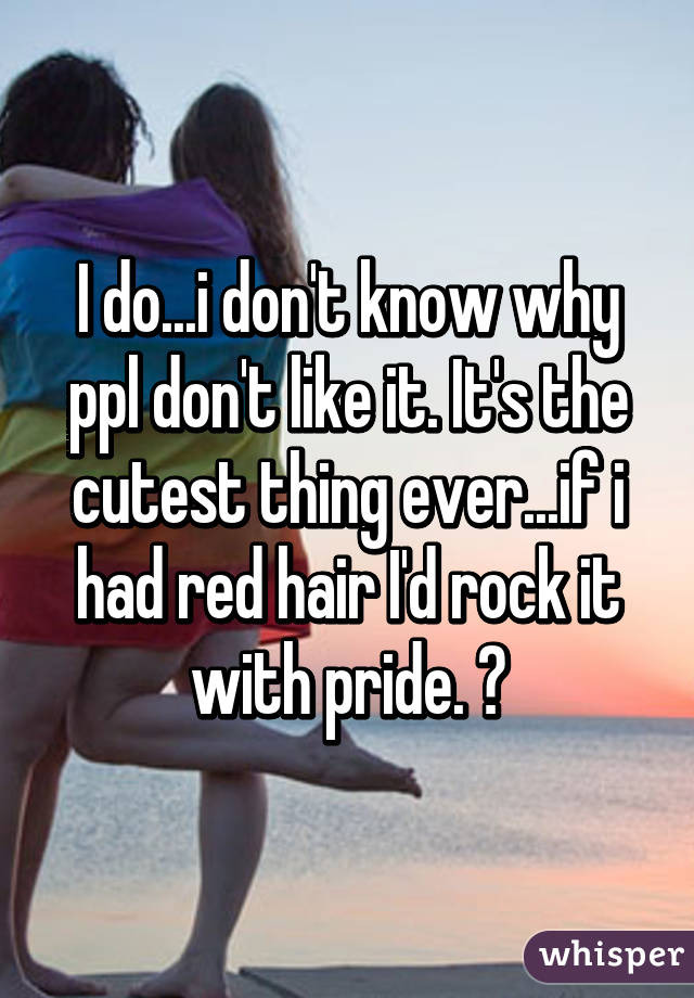 I do...i don't know why ppl don't like it. It's the cutest thing ever...if i had red hair I'd rock it with pride. 😆