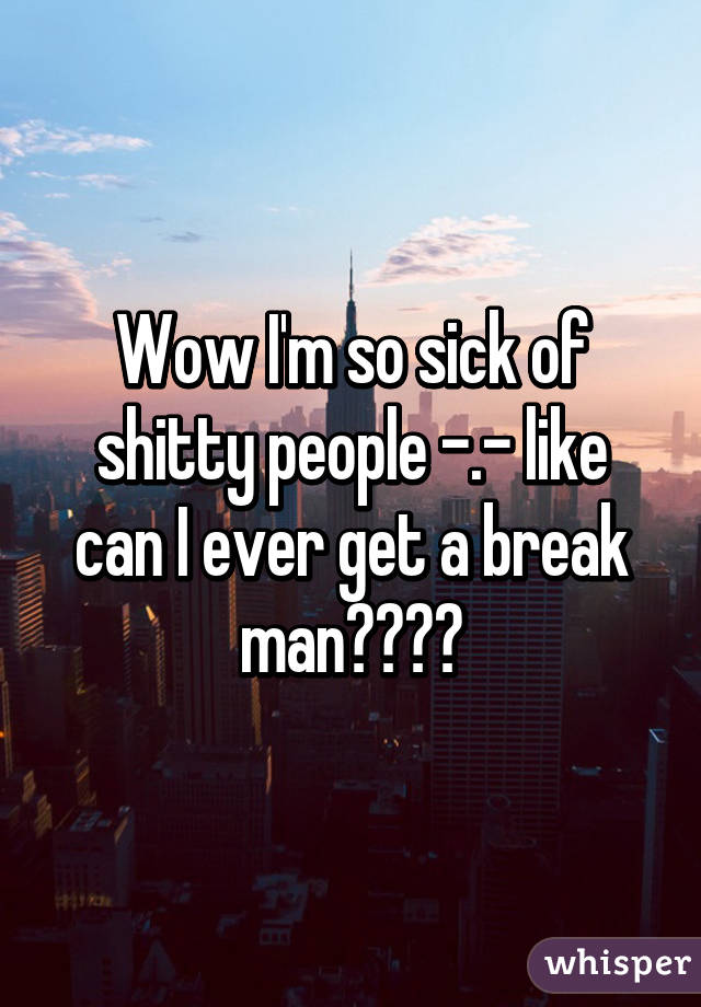 Wow I'm so sick of shitty people -.- like can I ever get a break man????