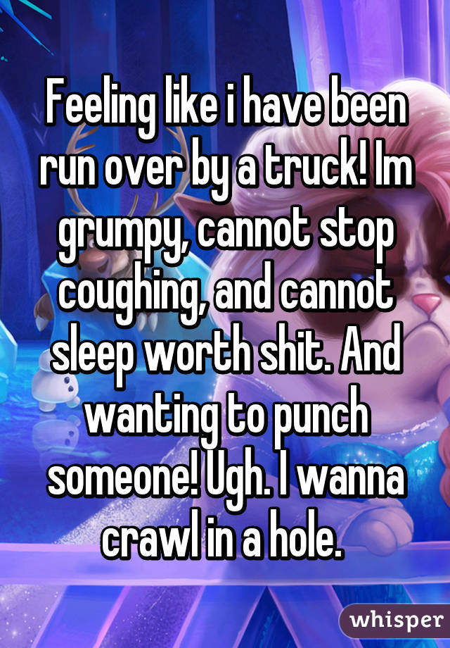 Feeling like i have been run over by a truck! Im grumpy, cannot stop coughing, and cannot sleep worth shit. And wanting to punch someone! Ugh. I wanna crawl in a hole. 