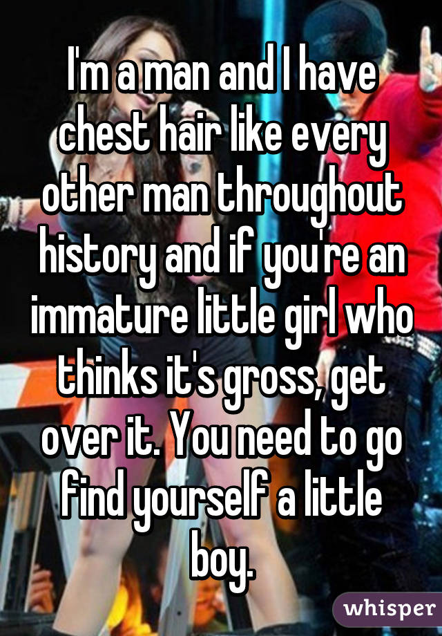 I'm a man and I have chest hair like every other man throughout history and if you're an immature little girl who thinks it's gross, get over it. You need to go find yourself a little boy.