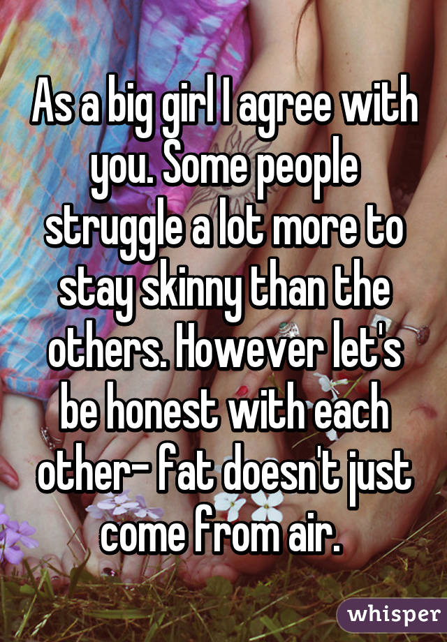 As a big girl I agree with you. Some people struggle a lot more to stay skinny than the others. However let's be honest with each other- fat doesn't just come from air. 