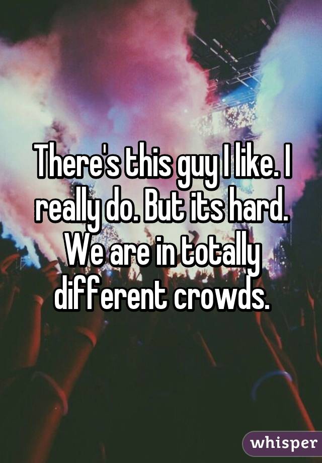 There's this guy I like. I really do. But its hard. We are in totally different crowds.