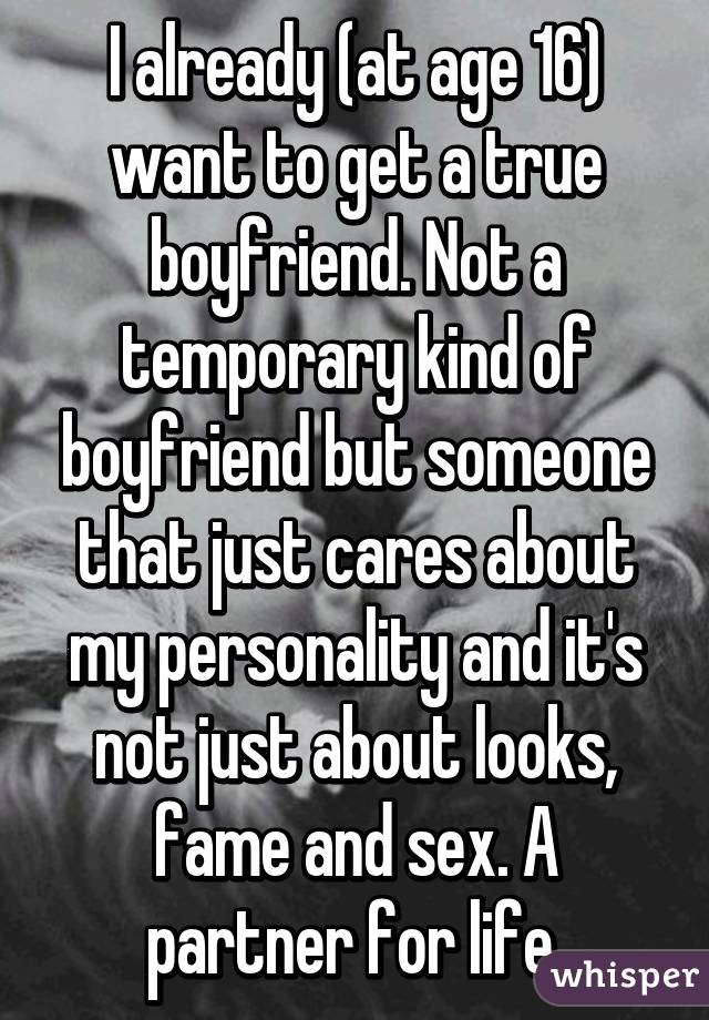 I already (at age 16) want to get a true boyfriend. Not a temporary kind of boyfriend but someone that just cares about my personality and it's not just about looks, fame and sex. A partner for life.