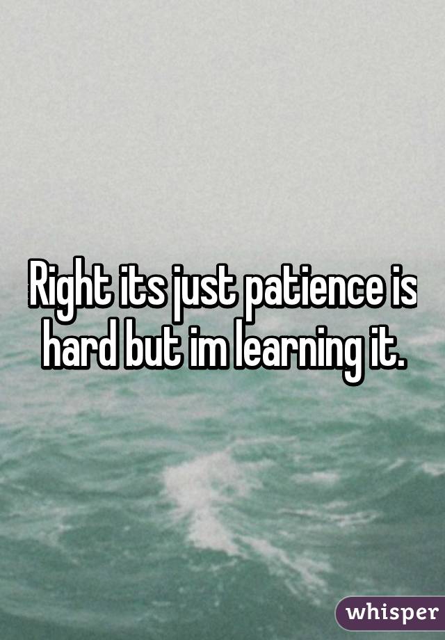 Right its just patience is hard but im learning it.