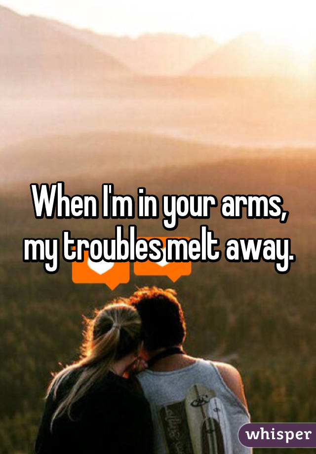 When I'm in your arms, my troubles melt away.