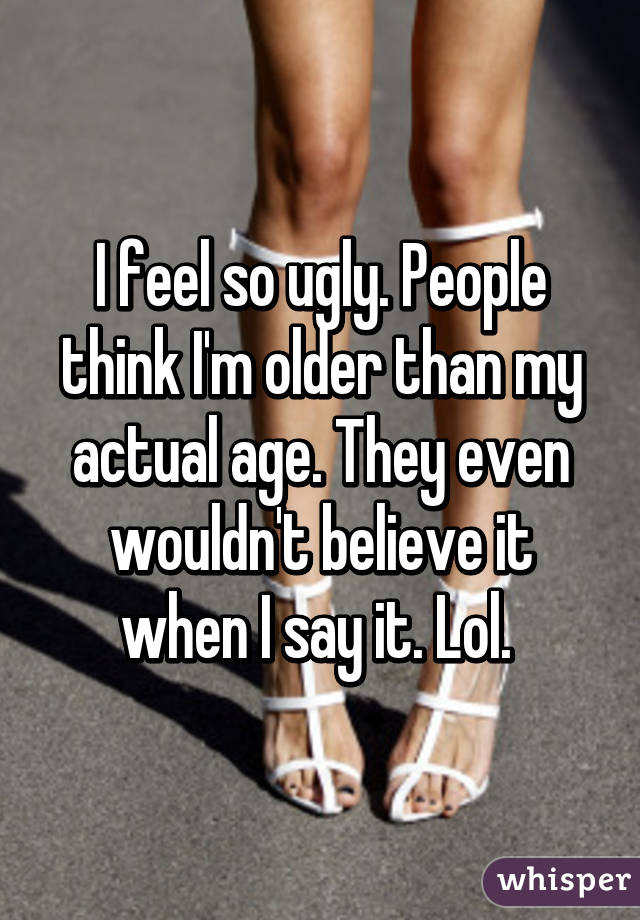 I feel so ugly. People think I'm older than my actual age. They even wouldn't believe it when I say it. Lol. 