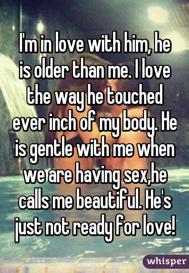 I'm in love with him, he is older than me. I love the way he touched ever inch of my body. He is gentle with me when we are having sex,he calls me beautiful. He's just not ready for love!