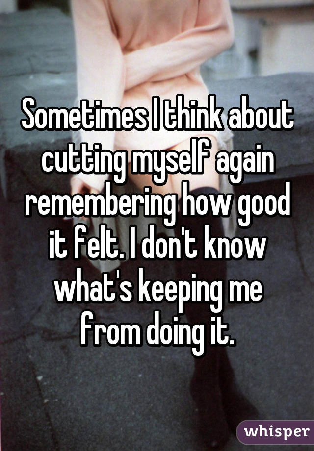 Sometimes I think about cutting myself again remembering how good it felt. I don't know what's keeping me from doing it.