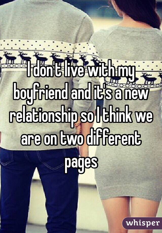 I don't live with my boyfriend and it's a new relationship so I think we are on two different pages 