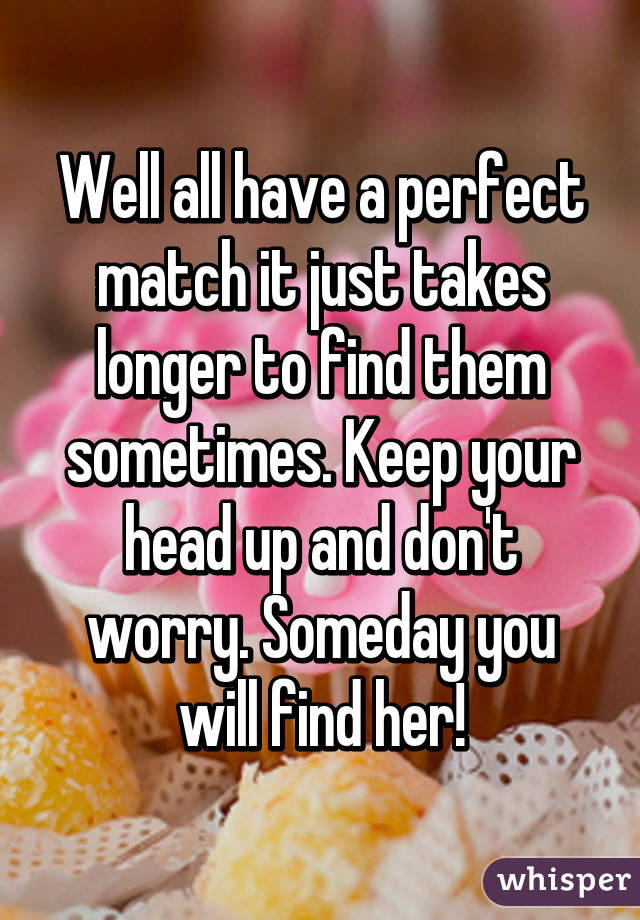 Well all have a perfect match it just takes longer to find them sometimes. Keep your head up and don't worry. Someday you will find her!