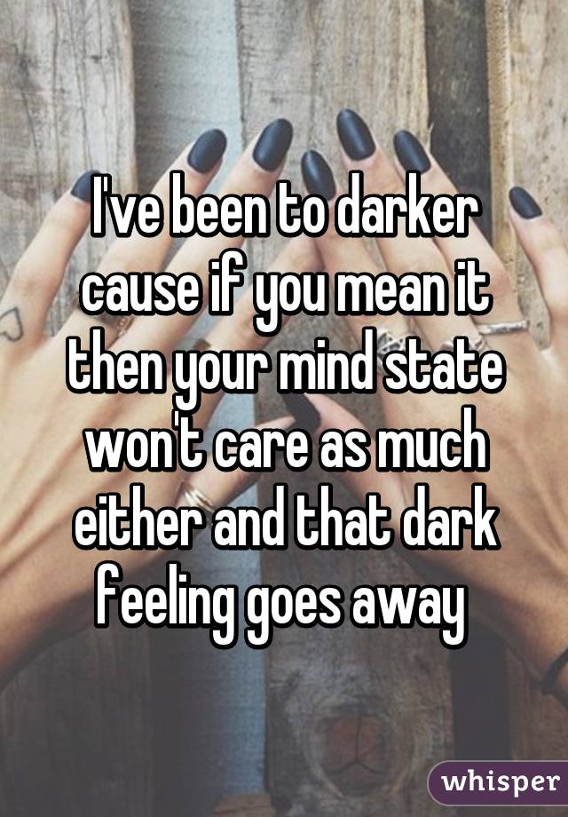 I've been to darker cause if you mean it then your mind state won't care as much either and that dark feeling goes away 