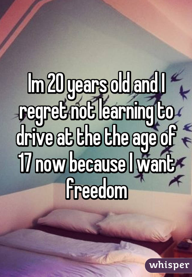 Im 20 years old and I regret not learning to drive at the the age of 17 now because I want freedom