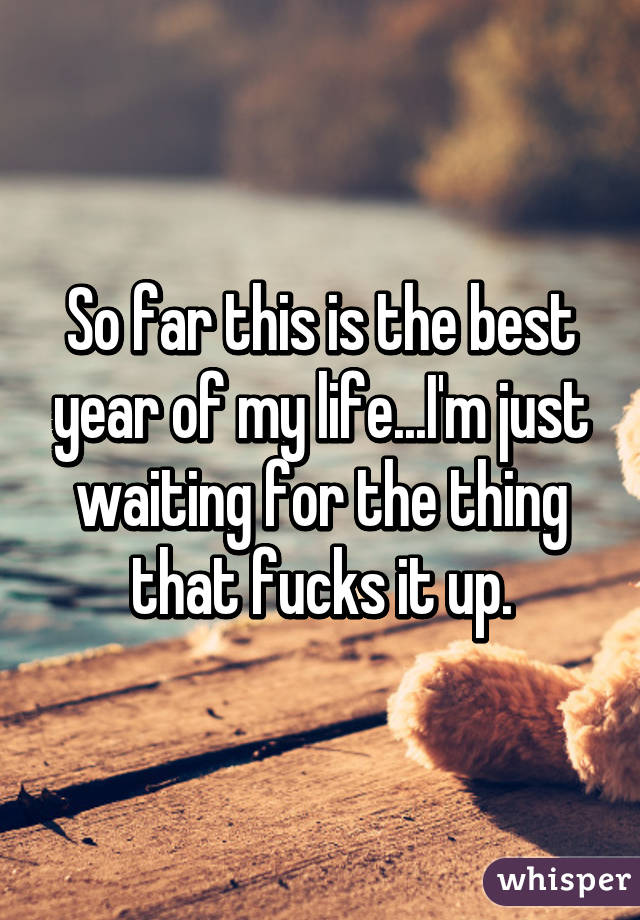 So far this is the best year of my life...I'm just waiting for the thing that fucks it up.