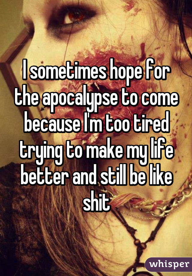 I sometimes hope for the apocalypse to come because I'm too tired trying to make my life better and still be like shit