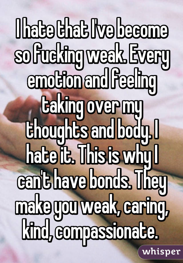 I hate that I've become so fucking weak. Every emotion and feeling taking over my thoughts and body. I hate it. This is why I can't have bonds. They make you weak, caring, kind, compassionate. 