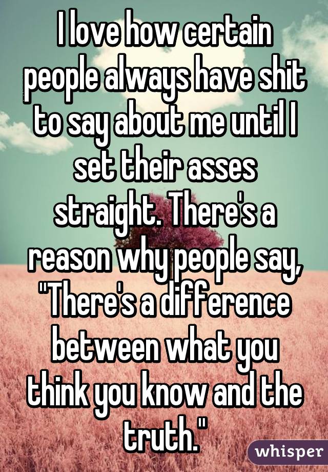 I love how certain people always have shit to say about me until I set their asses straight. There's a reason why people say, "There's a difference between what you think you know and the truth."