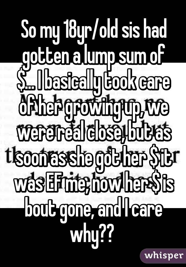 So my 18yr/old sis had gotten a lump sum of $... I basically took care of her growing up, we were real close, but as soon as she got her $ it was EF me, now her $ is bout gone, and I care why?? 