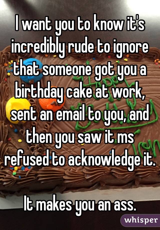 I want you to know it's incredibly rude to ignore that someone got you a birthday cake at work, sent an email to you, and then you saw it ms refused to acknowledge it. 

It makes you an ass. 