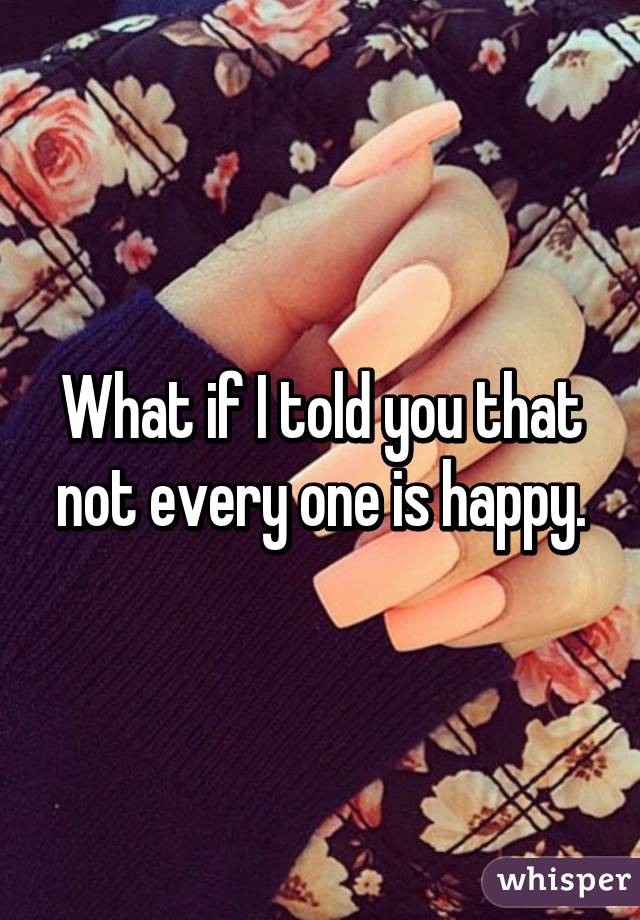 What if I told you that not every one is happy.