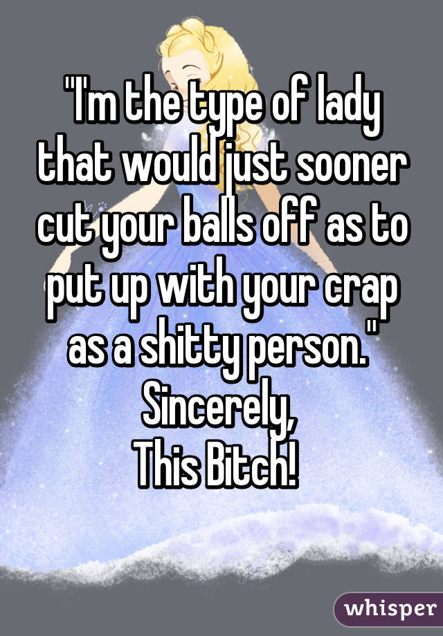 "I'm the type of lady that would just sooner cut your balls off as to put up with your crap as a shitty person."
Sincerely, 
This Bitch!  
