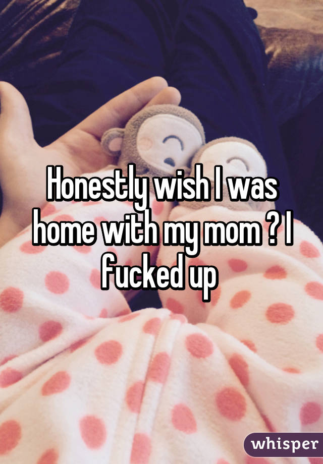 Honestly wish I was home with my mom 😥 I fucked up 