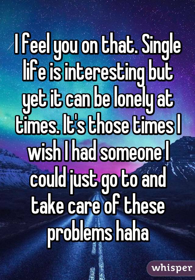 I feel you on that. Single life is interesting but yet it can be lonely at times. It's those times I wish I had someone I could just go to and take care of these problems haha