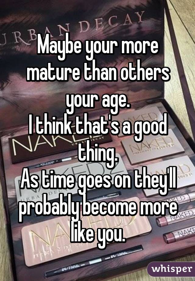 Maybe your more mature than others your age.
I think that's a good thing.
As time goes on they'll probably become more like you.