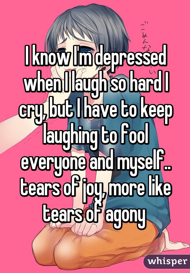 I know I'm depressed when I laugh so hard I cry, but I have to keep laughing to fool everyone and myself.. tears of joy, more like tears of agony 