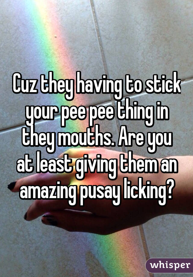 Cuz they having to stick your pee pee thing in they mouths. Are you at least giving them an amazing pusay licking?