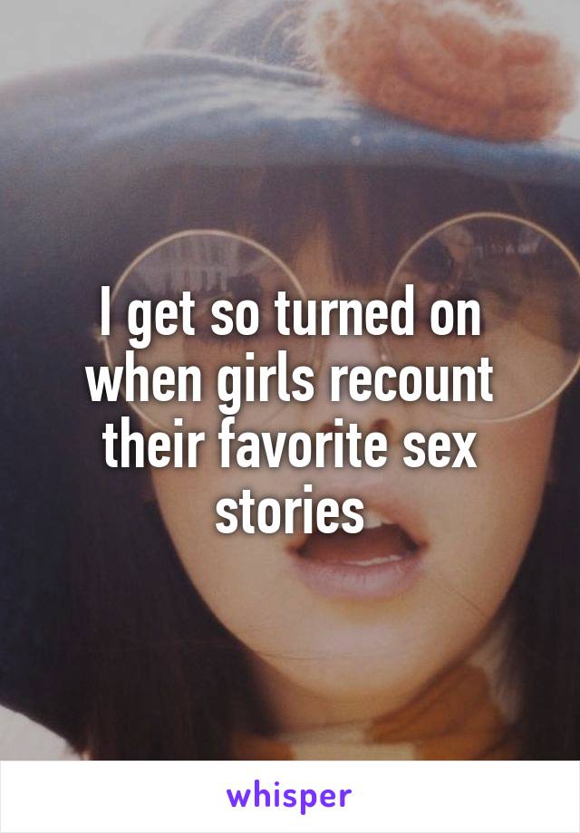 I get so turned on when girls recount their favorite sex stories