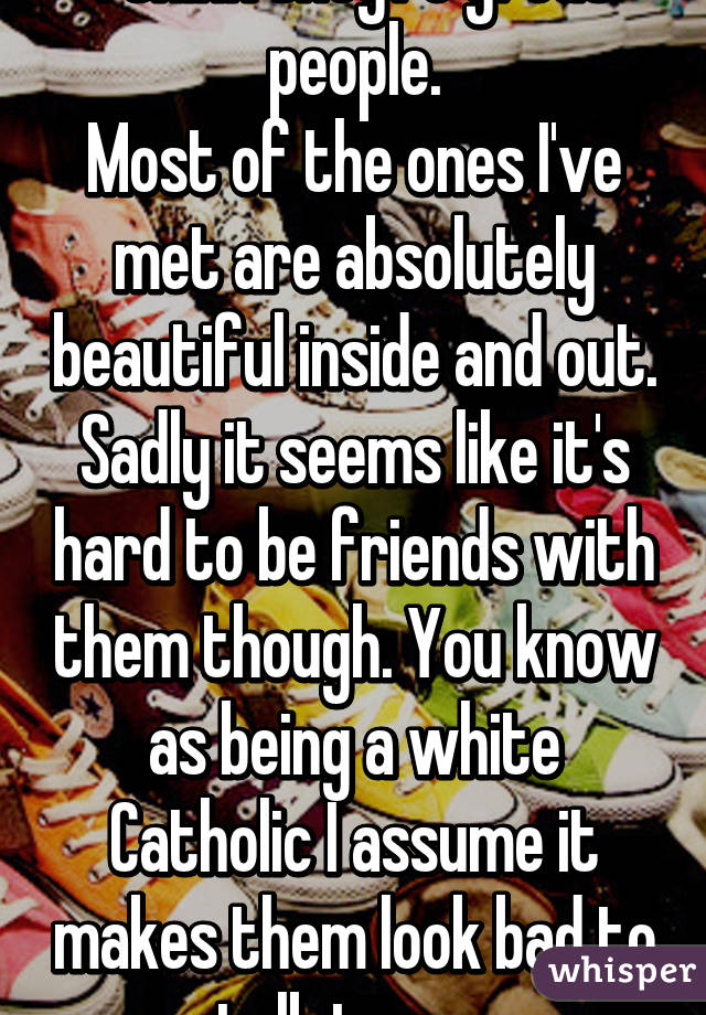 I think they're great people.
Most of the ones I've met are absolutely beautiful inside and out. Sadly it seems like it's hard to be friends with them though. You know as being a white Catholic I assume it makes them look bad to talk to me.